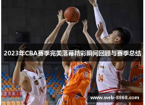 2023年CBA赛季完美落幕精彩瞬间回顾与赛季总结 2023年CBA赛季完美落幕精彩瞬间回顾与赛季总结