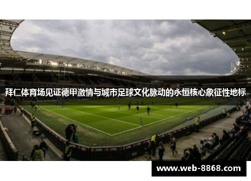 拜仁体育场见证德甲激情与城市足球文化脉动的永恒核心象征性地标